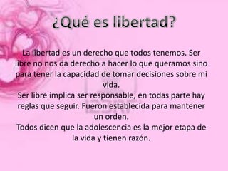 La libertad es un derecho que todos tenemos. Ser
libre no nos da derecho a hacer lo que queramos sino
para tener la capacidad de tomar decisiones sobre mi
                            vida.
 Ser libre implica ser responsable, en todas parte hay
 reglas que seguir. Fueron establecida para mantener
                         un orden.
 Todos dicen que la adolescencia es la mejor etapa de
                  la vida y tienen razón.
 