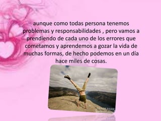 aunque como todas persona tenemos
problemas y responsabilidades , pero vamos a
  prendiendo de cada uno de los errores que
 cometamos y aprendemos a gozar la vida de
muchas formas, de hecho podemos en un día
            hace miles de cosas.
 