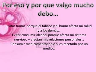 Evitar fumar, porque el tabaco y el humo afecta mi salud
                     y a los demás…
    Evitar consumir alcohol porque afecta mi sistema
     nervioso y afectan mis relaciones personales…
   Consumir medicamentos solo si es recetado por un
                         medico.
 
