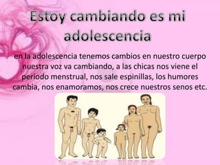 en la adolescencia tenemos cambios en nuestro cuerpo
  nuestra voz va cambiando, a las chicas nos viene el
  periodo menstrual, nos sale espinillas, los humores
cambia, nos enamoramos, nos crece nuestros senos etc.
 