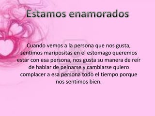 Cuando vemos a la persona que nos gusta,
 sentimos maripositas en el estomago queremos
estar con esa persona, nos gusta su manera de reír
     de hablar de peinarse y cambiarse quiero
 complacer a esa persona todo el tiempo porque
                nos sentimos bien.
 