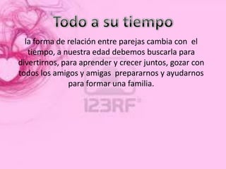 la forma de relación entre parejas cambia con el
   tiempo, a nuestra edad debemos buscarla para
divertirnos, para aprender y crecer juntos, gozar con
todos los amigos y amigas prepararnos y ayudarnos
               para formar una familia.
 