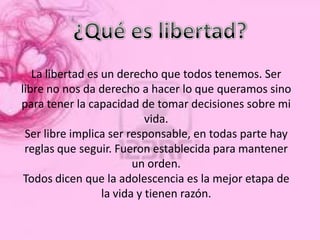 La libertad es un derecho que todos tenemos. Ser
libre no nos da derecho a hacer lo que queramos sino
para tener la capacidad de tomar decisiones sobre mi
                            vida.
 Ser libre implica ser responsable, en todas parte hay
 reglas que seguir. Fueron establecida para mantener
                         un orden.
 Todos dicen que la adolescencia es la mejor etapa de
                  la vida y tienen razón.
 