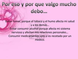 Evitar fumar, porque el tabaco y el humo afecta mi salud
                     y a los demás…
    Evitar consumir alcohol porque afecta mi sistema
     nervioso y afectan mis relaciones personales…
   Consumir medicamentos solo si es recetado por un
                         medico.
 