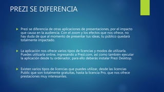 PREZI SE DIFERENCIA
 Prezi se diferencia de otras aplicaciones de presentaciones, por el impacto
que causa en la audiencia. Con el zoom y los efectos que nos ofrece, no
hay duda de que al momento de presentar tus ideas, tu público quedará
totalmente impactado.
 La aplicación nos ofrece varios tipos de licencias y modos de utilizarla.
Puedes utilizarla online, ingresando a Prezi.com, así como también ejecutar
la aplicación desde tu ordenador, para ello deberás instalar Prezi Desktop.
 Existen varios tipos de licencias que puedes utilizar, desde las licencias
Public que son totalmente gratuitas, hasta la licencia Pro, que nos ofrece
prestaciones muy interesantes.
 