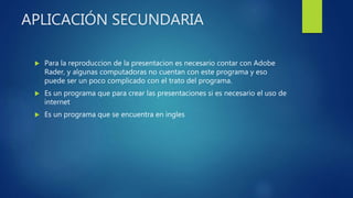 APLICACIÓN SECUNDARIA
 Para la reproduccion de la presentacion es necesario contar con Adobe
Rader, y algunas computadoras no cuentan con este programa y eso
puede ser un poco complicado con el trato del programa.
 Es un programa que para crear las presentaciones si es necesario el uso de
internet
 Es un programa que se encuentra en ingles
 