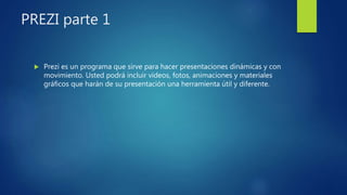 PREZI parte 1
 Prezi es un programa que sirve para hacer presentaciones dinámicas y con
movimiento. Usted podrá incluir videos, fotos, animaciones y materiales
gráficos que harán de su presentación una herramienta útil y diferente.
 