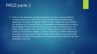 PREZI parte 2
 Prezi es una aplicación de presentaciones en línea y una herramienta
narrativa que usa un solo lienzo en vez de diapositivas tradicionales y
separadas. Los textos, imágenes, videos u otros objetos de presentación
son puestos en un lienzo infinito y presentados ordenadamente en marco
presentables. El lienzo permite a los usuarios crear una presentación no
lineal, donde pueden usar zoom en un mapa visual. Se puede definir un
camino a través de los objetos y marcos, logrando un orden deseado por
el usuario. La presentación final se puede desarrollar en una ventana del
navegador, también permitiendo una presentación fuera de línea con sólo
descargar el archivo
 
