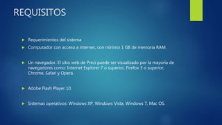 REQUISITOS
 Requerimientos del sistema
 Computador con acceso a internet, con mínimo 1 GB de memoria RAM.
 Un navegador. El sitio web de Prezi puede ser visualizado por la mayoría de
navegadores como: Internet Explorer 7 o superior, Firefox 3 o superior,
Chrome, Safari y Opera.
 Adobe Flash Player 10.
 Sistemas operativos: Windows XP, Windows Vista, Windows 7, Mac OS.
 