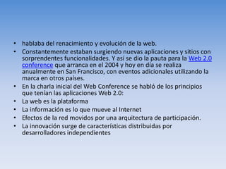 hablaba del renacimiento y evolución de la web.Constantemente estaban surgiendo nuevas aplicaciones y sitios con sorprendentes funcionalidades. Y así se dio la pauta para la Web 2.0 conference que arranca en el 2004 y hoy en día se realiza anualmente en San Francisco, con eventos adicionales utilizando la marca en otros países.En la charla inicial del Web Conference se habló de los principios que tenían las aplicaciones Web 2.0:La web es la plataformaLa información es lo que mueve al InternetEfectos de la red movidos por una arquitectura de participación.La innovación surge de características distribuidas por desarrolladores independientes