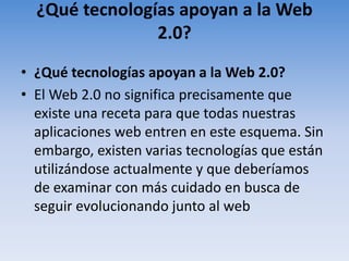 ¿Qué tecnologías apoyan a la Web 2.0?¿Qué tecnologías apoyan a la Web 2.0?El Web 2.0 no significa precisamente que existe una receta para que todas nuestras aplicaciones web entren en este esquema. Sin embargo, existen varias tecnologías que están utilizándose actualmente y que deberíamos de examinar con más cuidado en busca de seguir evolucionando junto al web