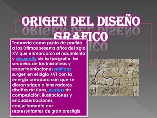 Origen del diseño
        grafico
Tomando como punto de partida
a los últimos sesenta años del siglo
XV que enmarcaron el nacimiento
y desarrollo de la tipografía, las
secuelas de las iniciativas y
experimentaciones gráficas
surgen en el siglo XVI con la
energía creadora con que se
dieron origen a innovadores
diseños de tipos, normas de
composición, ilustraciones y
encuadernaciones,
conjuntamente con
representantes de gran prestigio.
 