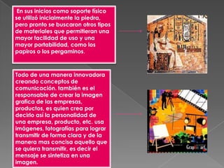 En sus inicios como soporte físico
se utilizó inicialmente la piedra,
pero pronto se buscaron otros tipos
de materiales que permitieran una
mayor facilidad de uso y una
mayor portabilidad, como los
papiros o los pergaminos.



Todo de una manera innovadora
creando conceptos de
comunicación. también es el
responsable de crear la imagen
grafica de las empresas,
productos, es quien crea por
decirlo así la personalidad de
una empresa, producto, etc. usa
imágenes, fotografías para lograr
transmitir de forma clara y de la
manera mas concisa aquello que
se quiera transmitir, es decir el
mensaje se sintetiza en una
imagen.
 