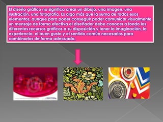 El diseño gráfico no significa crear un dibujo, una imagen, una
ilustración, una fotografía. Es algo más que la suma de todos esos
elementos, aunque para poder conseguir poder comunicar visualmente
un mensaje de forma efectiva el diseñador debe conocer a fondo los
diferentes recursos gráficos a su disposición y tener la imaginación, la
experiencia, el buen gusto y el sentido común necesarios para
combinarlos de forma adecuada.
 
