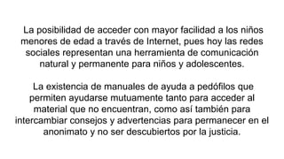 La posibilidad de acceder con mayor facilidad a los niños
menores de edad a través de Internet, pues hoy las redes
sociales representan una herramienta de comunicación
natural y permanente para niños y adolescentes.
La existencia de manuales de ayuda a pedófilos que
permiten ayudarse mutuamente tanto para acceder al
material que no encuentran, como así también para
intercambiar consejos y advertencias para permanecer en el
anonimato y no ser descubiertos por la justicia.
 