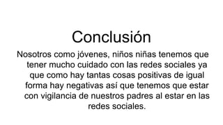 Conclusión
Nosotros como jóvenes, niños niñas tenemos que
tener mucho cuidado con las redes sociales ya
que como hay tantas cosas positivas de igual
forma hay negativas así que tenemos que estar
con vigilancia de nuestros padres al estar en las
redes sociales.
 