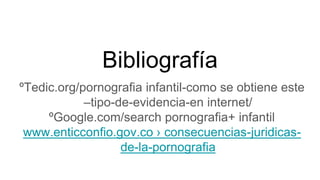 Bibliografía
ºTedic.org/pornografia infantil-como se obtiene este
–tipo-de-evidencia-en internet/
ºGoogle.com/search pornografia+ infantil
www.enticconfio.gov.co › consecuencias-juridicas-
de-la-pornografia
 