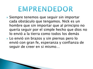  Siempre tenemos que seguir sin importar 
cada obstáculo que tengamos. Nick es un 
hombre que sin importar que al principio no 
quería seguir por el simple hecho que dios no 
lo envió a la tierra como todos los demás 
 Lo envió sin brazos y sin piernas pero lo 
envió con gran fe, esperanza y confianza de 
seguir de creer en si mismo… 
 