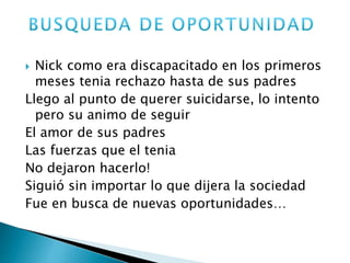  Nick como era discapacitado en los primeros 
meses tenia rechazo hasta de sus padres 
Llego al punto de querer suicidarse, lo intento 
pero su animo de seguir 
El amor de sus padres 
Las fuerzas que el tenia 
No dejaron hacerlo! 
Siguió sin importar lo que dijera la sociedad 
Fue en busca de nuevas oportunidades… 
 