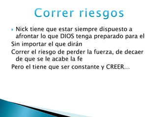  Nick tiene que estar siempre dispuesto a 
afrontar lo que DIOS tenga preparado para el 
Sin importar el que dirán 
Correr el riesgo de perder la fuerza, de decaer 
de que se le acabe la fe 
Pero el tiene que ser constante y CREER… 
 
