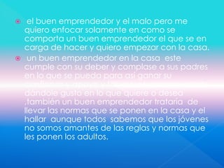  el buen emprendedor y el malo pero me
quiero enfocar solamente en como se
comporta un buen emprendedor el que se en
carga de hacer y quiero empezar con la casa.
 un buen emprendedor en la casa este
cumple con su deber y complase a sus padres
en lo que se pueda para así ganar su
confianza y apoyo y tal vez ser recompensado
dándole gusto en lo que quiere o desea
,también un buen emprendedor trataría de
llevar las normas que se ponen en la casa y el
hallar aunque todos sabemos que los jóvenes
no somos amantes de las reglas y normas que
les ponen los adultos.
 