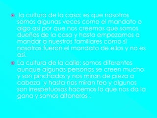  la cultura de la casa: es que nosotros
somos algunas veces como el mandato o
algo así por que nos creemos que somos
dueños de la casa y hasta empezamos a
mandar a nuestros familiares como si
nosotros fueron el mandato de ellos y no es
así.
 La cultura de la calle: somos diferentes
aunque algunas personas se creen mucho
y son pinchados y nos miran de pieza a
cabeza y hasta nos miran feo y algunos
son irrespetuosos hacemos lo que nos da la
gana y somos altaneros .
 