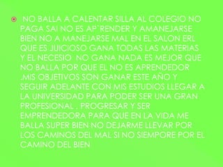  NO BALLA A CALENTAR SILLA AL COLEGIO NO
PAGA SAI NO ES AP`RENDER Y AMANEJARSE
BIEN NO A MANEJARSE MAL EN EL SALON ERL
QUE ES JUICIOSO GANA TODAS LAS MATERIAS
Y EL NECESIO NO GANA NADA ES MEJOR QUE
NO BALLA POR QUE EL NO ES APRENDEDOR
.MIS OBJETIVOS SON GANAR ESTE AÑO Y
SEGUIR ADELANTE CON MIS ESTUDIOS LLEGAR A
LA UNIVERSIDAD PARA PODER SER UNA GRAN
PROFESIONAL , PROGRESAR Y SER
EMPRENDEDORA PARA QUE EN LA VIDA ME
BALLA SUPER BIEN NO DEJARME LLEVAR POR
LOS CAMINOS DEL MAL SI NO SIEMPORE POR EL
CAMINO DEL BIEN
 