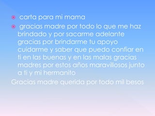  carta para mi mama
 gracias madre por todo lo que me haz
brindado y por sacarme adelante
gracias por brindarme tu apoyo
cuidarme y saber que puedo confiar en
ti en las buenas y en las malas gracias
madres por estos años maravillosos junto
a ti y mi hermanito
Gracias madre querida por todo mil besos
 
