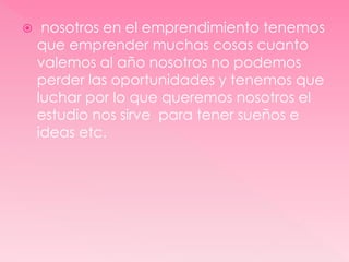  nosotros en el emprendimiento tenemos
que emprender muchas cosas cuanto
valemos al año nosotros no podemos
perder las oportunidades y tenemos que
luchar por lo que queremos nosotros el
estudio nos sirve para tener sueños e
ideas etc.
 