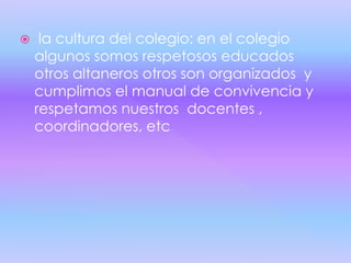  la cultura del colegio: en el colegio
algunos somos respetosos educados
otros altaneros otros son organizados y
cumplimos el manual de convivencia y
respetamos nuestros docentes ,
coordinadores, etc
 