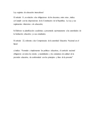 Ley orgánica de educación intercultural
El artículo 11, en relación a las obligaciones de los docentes, entre otras , indica:
a) Cumplir con las disposiciones de la Constitución de la Republica. La Ley y sus
reglamentos inherentes a la educación;
b) Elaborar su planificación académica y presentarla oportunamente a las autoridades de
la Institución educativa y a sus estudiantes.
El artículo 22, referente a las Competencias de la autoridad Educativa Nacional en el
literal
c) indica: “Formular e implementar las políticas educativas, el currículo nacional
obligatorio en todos los niveles y modalidades y los estándares de calidad de la
provisión educativa, de conformidad con los principios y fines de la presente”
 