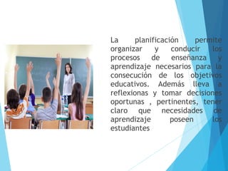 La planificación permite
organizar y conducir los
procesos de enseñanza y
aprendizaje necesarios para la
consecución de los objetivos
educativos. Además lleva a
reflexionas y tomar decisiones
oportunas , pertinentes, tener
claro que necesidades de
aprendizaje poseen los
estudiantes
 