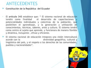 ANTECEDENTES
 Constitución de la República del Ecuador
• El artículo 343 establece que: “ El sistema nacional de educación
tendrá como finalidad el desarrollo de capacitaciones y
potencialidades individuales y colectivas de la población, que
posibiliten el aprendizaje, y la generación y utilización de
conocimientos, técnicas, saberes, artes y cultura. El sistema tendrá
como centro al sujeto que aprende, y funcionara de manera flexible
y dinámica, incluyente , eficaz y eficiente.
 El sistema nacional de educación integrara una visión intercultural
acorde con la diversidad geográfica, cultural y
lingüística del país, y el respeto a los derechos de las comunidades,
pueblos y nacionalidades”.
 