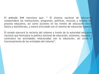 El artículo 344 menciona que: “ El sistema nacional de educación
comprenderá las instituciones, programas, políticas, recursos y actores del
proceso educativo, así como acciones en los niveles de educación inicial
básica y bachillerato, y estará articulado con el sistema de educación superior
.
El estado ejercerá la rectoría del sistema a través de la autoridad educativa
nacional que formulara la política nacional de educación, asimismo, regulara y
controlara las actividades relacionadas con la educación, así como el
funcionamiento de las entidades del sistema”.
 