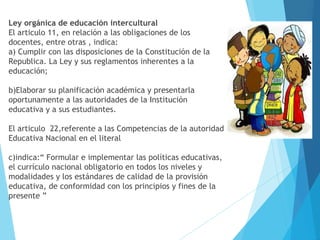 Ley orgánica de educación intercultural
El articulo 11, en relación a las obligaciones de los
docentes, entre otras , indica:
a) Cumplir con las disposiciones de la Constitución de la
Republica. La Ley y sus reglamentos inherentes a la
educación;
b)Elaborar su planificación académica y presentarla
oportunamente a las autoridades de la Institución
educativa y a sus estudiantes.
El articulo 22,referente a las Competencias de la autoridad
Educativa Nacional en el literal
c)indica:“ Formular e implementar las políticas educativas,
el currículo nacional obligatorio en todos los niveles y
modalidades y los estándares de calidad de la provisión
educativa, de conformidad con los principios y fines de la
presente ”
 