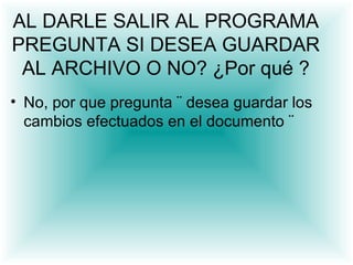 AL DARLE SALIR AL PROGRAMA
PREGUNTA SI DESEA GUARDAR
 AL ARCHIVO O NO? ¿Por qué ?
• No, por que pregunta ¨ desea guardar los
  cambios efectuados en el documento ¨
 
