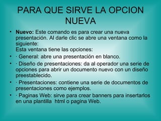 PARA QUE SIRVE LA OPCION
            NUEVA
• Nuevo: Este comando es para crear una nueva
  presentación. Al darle clic se abre una ventana como la
  siguiente:
  Esta ventana tiene las opciones:
• · General: abre una presentación en blanco.
• · Diseño de presentaciones: da al operador una serie de
  opciones para abrir un documento nuevo con un diseño
  preestablecido.
• · Presentaciones: contiene una serie de documentos de
  presentaciones como ejemplos.
• · Paginas Web: sirve para crear banners para insertarlos
  en una plantilla html o pagina Web.
 