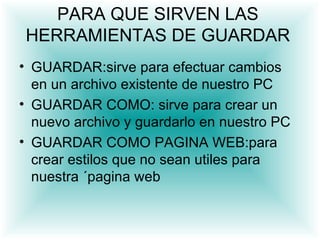 PARA QUE SIRVEN LAS
 HERRAMIENTAS DE GUARDAR
• GUARDAR:sirve para efectuar cambios
  en un archivo existente de nuestro PC
• GUARDAR COMO: sirve para crear un
  nuevo archivo. y guardarlo en nuestro PC
• GUARDAR COMO PAGINA WEB:para
  crear estilos que no sean utiles para
  nuestra ´pagina web
 
