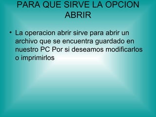 PARA QUE SIRVE LA OPCION
           ABRIR
• La operacion abrir sirve para abrir un
  archivo que se encuentra guardado en
  nuestro PC Por si deseamos modificarlos
  o imprimirlos
 