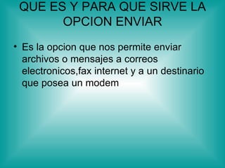 QUE ES Y PARA QUE SIRVE LA
       OPCION ENVIAR
• Es la opcion que nos permite enviar
  archivos o mensajes a correos
  electronicos,fax internet y a un destinario
  que posea un modem
 