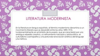 En la literatura en lengua española, el término modernismo denomina a un
movimiento literario que se desarrolló entre los años 1890-1910,
fundamentalmente en el ámbito de la poesía, que se caracterizó por una
ambigua rebeldía creativa, un refinamiento narcisista y aristocrático, el
culturalismo cosmopolita y una profunda renovación estética del lenguaje
y la métrica.
LITERATURA MODERNISTA
 
