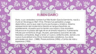 RUBEN DARIO
Darío, cuyo verdadero nombre fue Félix Rubén García Sarmiento, nació y
murió en Nicaragua (1867-1916). Primero fue periodista y luego
diplomático, por lo que viajó mucho por Europa y América. Máximo
representante del modernismo literario en lengua Española, es,
posiblemente, el poeta que ha tenido una mayor y mas duradera
influencia en la poesía del siglo XX en el ámbito hispánico. Fuertemente
influido por románticos (Hugo, Musset), parnasianos (Leconte de Lisle,
Heredia) y simbolistas, llegó a tener un nuevo y brillante estilo, dando una
nueva musicalidad a los ritmos tradicionales castellanos. Sus obras
principales son Azul... (1888), Prosas profanas (1896) y Cantos de vida y
esperanza (1905).
 