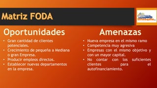 • Gran cantidad de clientes
potenciales.
• Crecimiento de pequeña a Mediana
o gran Empresa.
• Producir empleos directos.
• Establecer nuevas departamentos
en la empresa.
• Nueva empresa en el mismo ramo
• Competencia muy agresiva
• Empresas con el mismo objetivo y
con un mayor capital.
• No contar con los suficientes
clientes para el
autofinanciamiento.
 