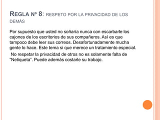 REGLA Nº 8: RESPETO POR LA PRIVACIDAD DE LOS
DEMÁS
Por supuesto que usted no soñaría nunca con escarbarle los
cajones de los escritorios de sus compañeros. Así es que
tampoco debe leer sus correos. Desafortunadamente mucha
gente lo hace. Este tema si que merece un tratamiento especial.
No respetar la privacidad de otros no es solamente falta de
“Netiqueta”. Puede además costarle su trabajo.
 