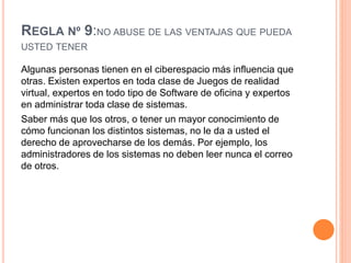 REGLA Nº 9:NO ABUSE DE LAS VENTAJAS QUE PUEDA
USTED TENER
Algunas personas tienen en el ciberespacio más influencia que
otras. Existen expertos en toda clase de Juegos de realidad
virtual, expertos en todo tipo de Software de oficina y expertos
en administrar toda clase de sistemas.
Saber más que los otros, o tener un mayor conocimiento de
cómo funcionan los distintos sistemas, no le da a usted el
derecho de aprovecharse de los demás. Por ejemplo, los
administradores de los sistemas no deben leer nunca el correo
de otros.
 