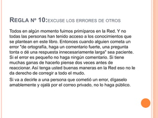 REGLA Nº 10:EXCUSE LOS ERRORES DE OTROS
Todos en algún momento fuimos primíparos en la Red. Y no
todas las personas han tenido acceso a los conocimientos que
se plantean en este libro. Entonces cuando alguien cometa un
error "de ortografía, haga un comentario fuerte, una pregunta
tonta o dé una respuesta innecesariamente larga" sea paciente.
Si el error es pequeño no haga ningún comentario. Si tiene
muchas ganas de hacerlo piense dos veces antes de
reaccionar. Así tenga usted buenas maneras en la Red eso no le
da derecho de corregir a todo el mudo.
Si va a decirle a una persona que cometió un error, dígaselo
amablemente y ojalá por el correo privado, no lo haga público.
 