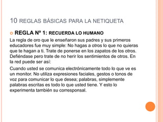 10 REGLAS BÁSICAS PARA LA NETIQUETA
 REGLA Nº 1: RECUERDA LO HUMANO
La regla de oro que le enseñaron sus padres y sus primeros
educadores fue muy simple: No hagas a otros lo que no quieras
que te hagan a ti. Trate de ponerse en los zapatos de los otros.
Defiéndase pero trate de no herir los sentimientos de otros. En
la red puede ser así:
Cuando usted se comunica electrónicamente todo lo que ve es
un monitor. No utiliza expresiones faciales, gestos o tonos de
voz para comunicar lo que desea; palabras, simplemente
palabras escritas es todo lo que usted tiene. Y esto lo
experimenta también su corresponsal.
 