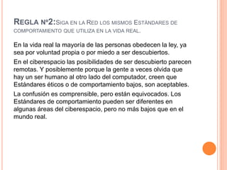REGLA Nº2:SIGA EN LA RED LOS MISMOS ESTÁNDARES DE
COMPORTAMIENTO QUE UTILIZA EN LA VIDA REAL.
En la vida real la mayoría de las personas obedecen la ley, ya
sea por voluntad propia o por miedo a ser descubiertos.
En el ciberespacio las posibilidades de ser descubierto parecen
remotas. Y posiblemente porque la gente a veces olvida que
hay un ser humano al otro lado del computador, creen que
Estándares éticos o de comportamiento bajos, son aceptables.
La confusión es comprensible, pero están equivocados. Los
Estándares de comportamiento pueden ser diferentes en
algunas áreas del ciberespacio, pero no más bajos que en el
mundo real.
 