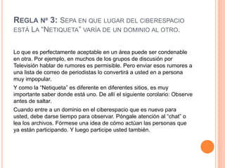 REGLA Nº 3: SEPA EN QUE LUGAR DEL CIBERESPACIO
ESTÁ LA “NETIQUETA” VARÍA DE UN DOMINIO AL OTRO.
Lo que es perfectamente aceptable en un área puede ser condenable
en otra. Por ejemplo, en muchos de los grupos de discusión por
Televisión hablar de rumores es permisible. Pero enviar esos rumores a
una lista de correo de periodistas lo convertirá a usted en a persona
muy impopular.
Y como la “Netiqueta” es diferente en diferentes sitios, es muy
importante saber donde está uno. De allí el siguiente corolario: Observe
antes de saltar.
Cuando entre a un dominio en el ciberespacio que es nuevo para
usted, debe darse tiempo para observar. Póngale atención al “chat” o
lea los archivos. Fórmese una idea de cómo actúan las personas que
ya están participando. Y luego participe usted también.
 