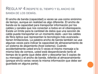 REGLA Nº 4:RESPETE EL TIEMPO Y EL ANCHO DE
BANDA DE LOS DEMÁS.
El ancho de banda (capacidad) a veces se usa como sinónimo
de tiempo, aunque en realidad es algo diferente. El ancho de
banda es la capacidad para transportar información por los
cables y canales que nos conectan a todos en el ciberespacio.
Existe un límite para la cantidad de datos que una sección de
cable puede transportar en un momento dado –aún los cables
de fibra óptica que representan la tecnología más avanzada–
tienen limitaciones. La palabra ancho de banda también se usa
algunas veces para indicar la capacidad de almacenamiento de
un sistema de alojamiento (host sistema). Cuándo
accidentalmente usted envía 5 veces el mismo mensaje a la
misma lista de correos, usted está desperdiciando tanto el
tiempo de la gente (que debe abrir y descartar las 5 copias de
su mensaje) y el ancho de banda, referido al almacenamiento
(porque envía varias veces la misma información que debe ser
guardada en alguna parte).
 
